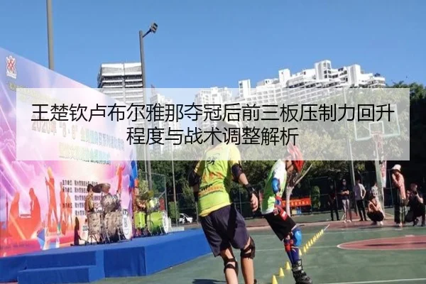 王楚钦卢布尔雅那夺冠后前三板压制力回升程度与战术调整解析