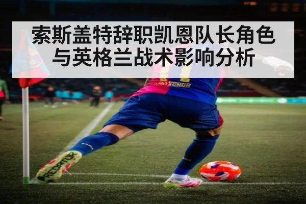 索斯盖特辞职凯恩队长角色与英格兰战术影响分析