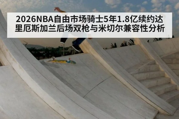 2026NBA自由市场骑士5年1.8亿续约达里厄斯加兰后场双枪与米切尔兼容性分析
